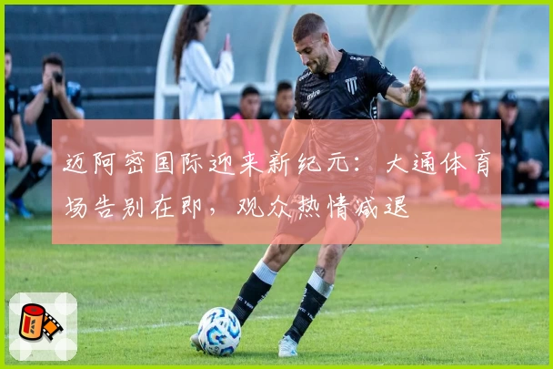 迈阿密国际迎来新纪元:大通体育场告别在即,观众热情减退