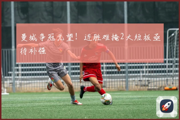 曼城争冠无望！连胜难掩2大短板亟待补强