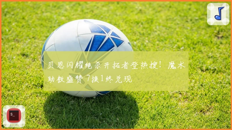 贝恩闪耀绝杀开拓者登热搜！魔术助教盛赞 7换1终兑现