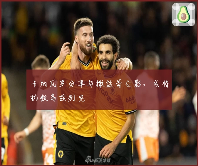 卡纳瓦罗分享与撒盐哥合影，或将执教乌兹别克