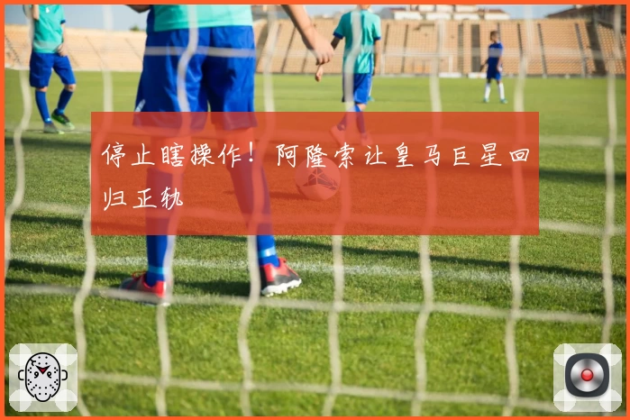 停止瞎操作！阿隆索让皇马巨星回归正轨