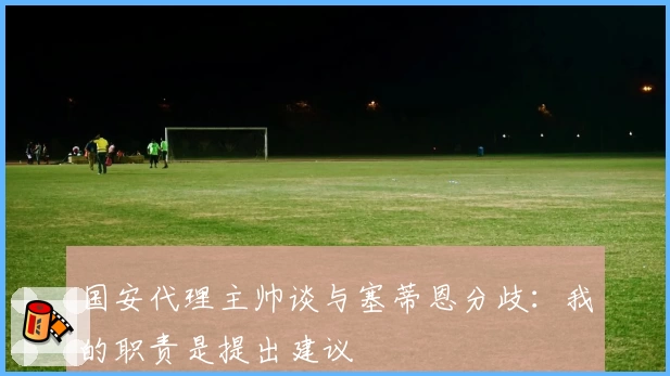 国安代理主帅谈与塞蒂恩分歧:我的职责是提出建议