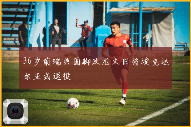 36岁前瑞典国脚及尤文旧将埃克达尔正式退役