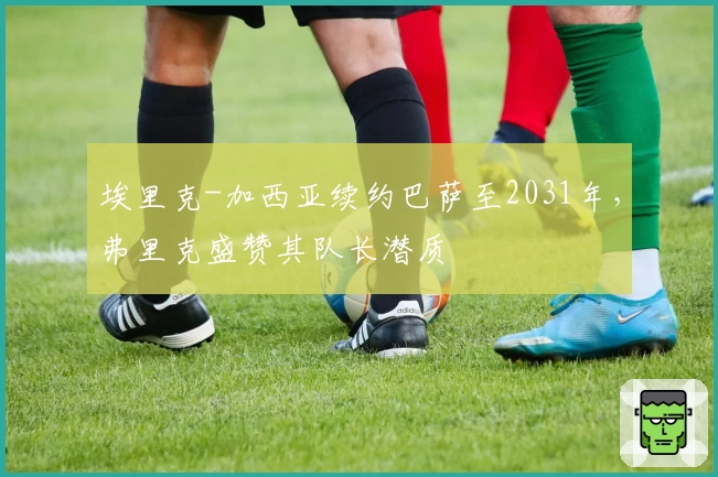 埃里克-加西亚续约巴萨至2031年，弗里克盛赞其队长潜质