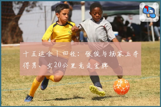 十五运会丨田径：张俊与杨家玉夺得男、女20公里竞走金牌
