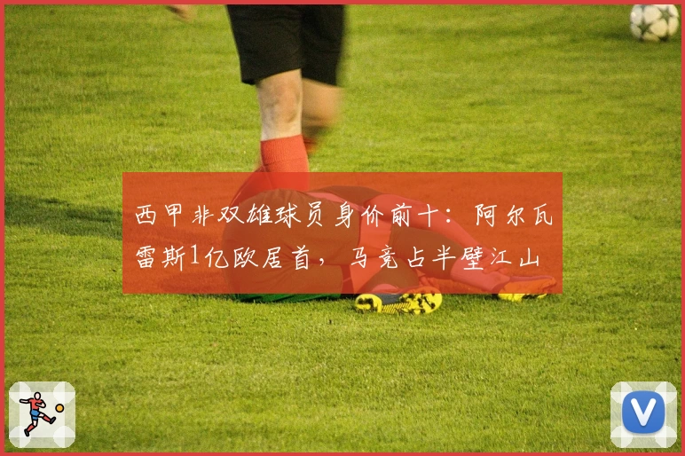 西甲非双雄球员身价前十：阿尔瓦雷斯1亿欧居首，马竞占半壁江山