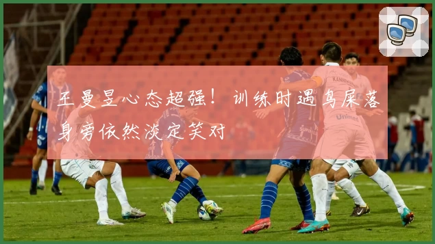 王曼昱心态超强！训练时遇鸟屎落身旁依然淡定笑对